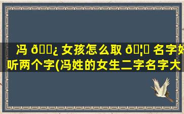 冯 🌿 女孩怎么取 🦍 名字好听两个字(冯姓的女生二字名字大全)